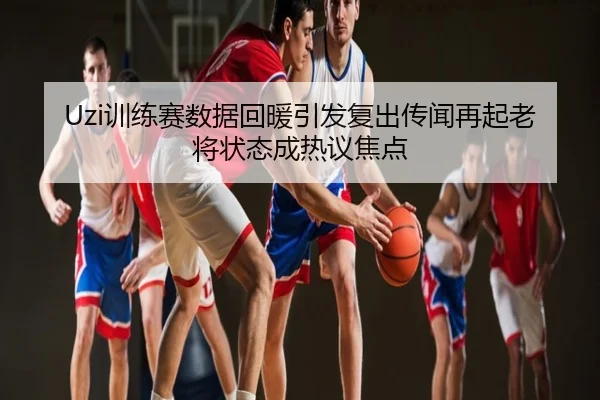 Uzi训练赛数据回暖引发复出传闻再起老将状态成热议焦点