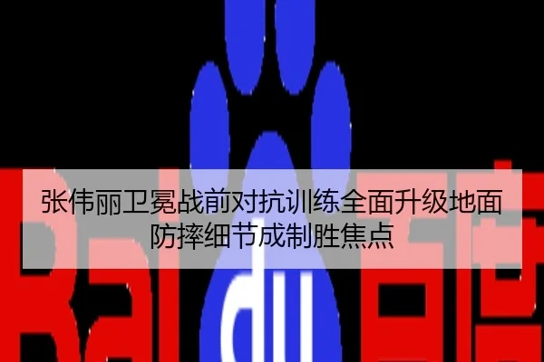张伟丽卫冕战前对抗训练全面升级地面防摔细节成制胜焦点