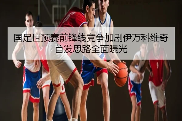 国足世预赛前锋线竞争加剧伊万科维奇首发思路全面曝光