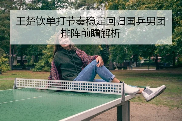 王楚钦单打节奏稳定回归国乒男团排阵前瞻解析